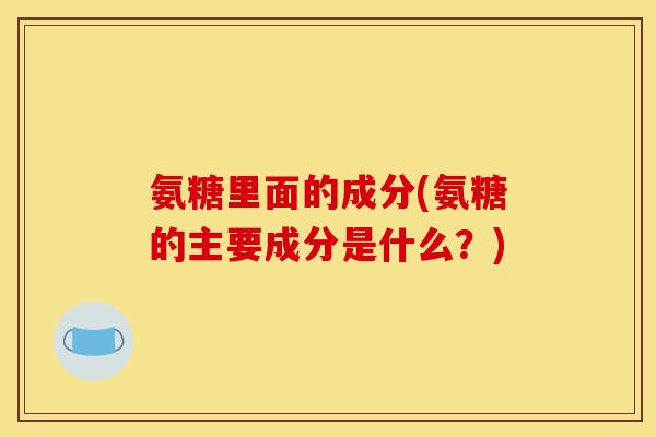 氨糖里面的成分(氨糖的主要成分是什么？)