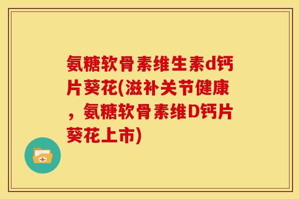 氨糖软骨素维生素d钙片葵花(滋补关节健康，氨糖软骨素维D钙片葵花上市)