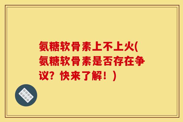 氨糖软骨素上不上火(氨糖软骨素是否存在争议？快来了解！)