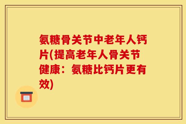 氨糖骨关节中老年人钙片(提高老年人骨关节健康：氨糖比钙片更有效)