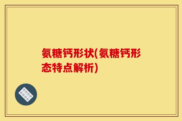 氨糖钙形状(氨糖钙形态特点解析)
