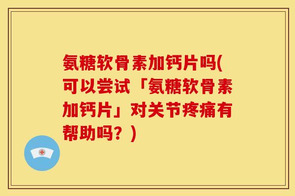 氨糖软骨素加钙片吗(可以尝试「氨糖软骨素加钙片」对关节疼痛有帮助吗？)
