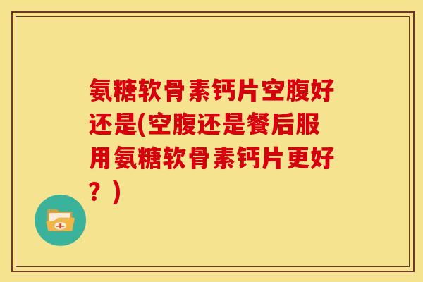 氨糖软骨素钙片空腹好还是(空腹还是餐后服用氨糖软骨素钙片更好？)