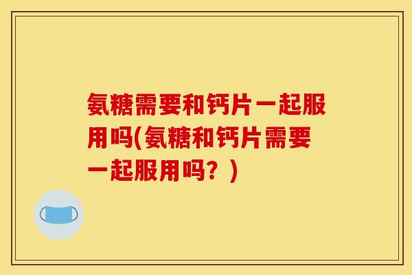 氨糖需要和钙片一起服用吗(氨糖和钙片需要一起服用吗？)