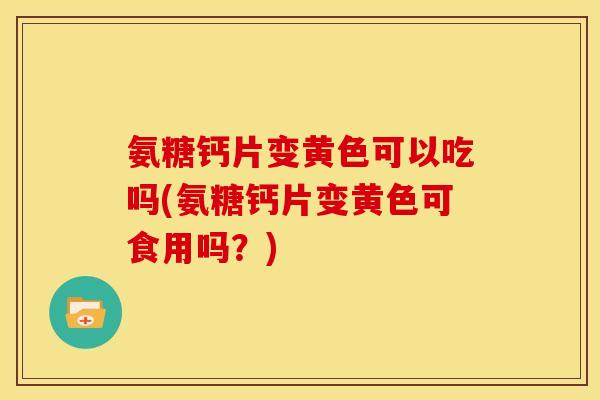 氨糖钙片变黄色可以吃吗(氨糖钙片变黄色可食用吗？)