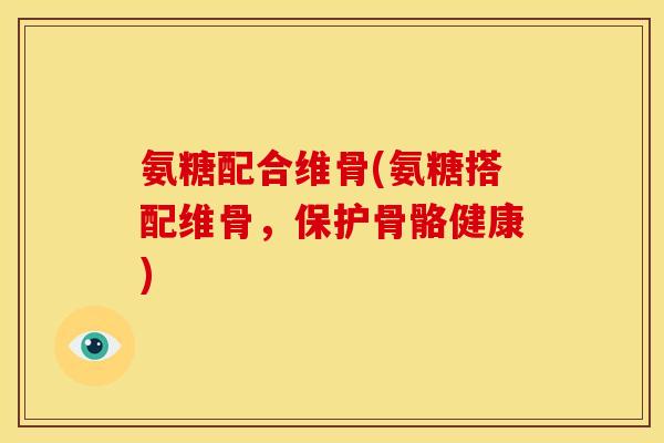 氨糖配合维骨(氨糖搭配维骨，保护骨骼健康)