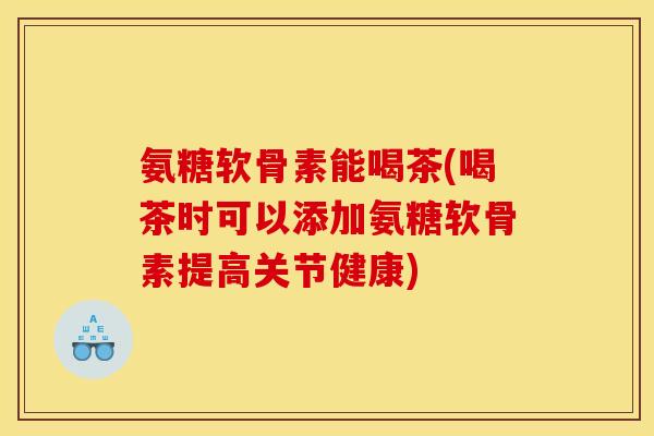 氨糖软骨素能喝茶(喝茶时可以添加氨糖软骨素提高关节健康)