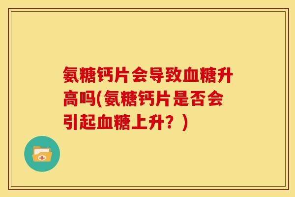氨糖钙片会导致血糖升高吗(氨糖钙片是否会引起血糖上升？)