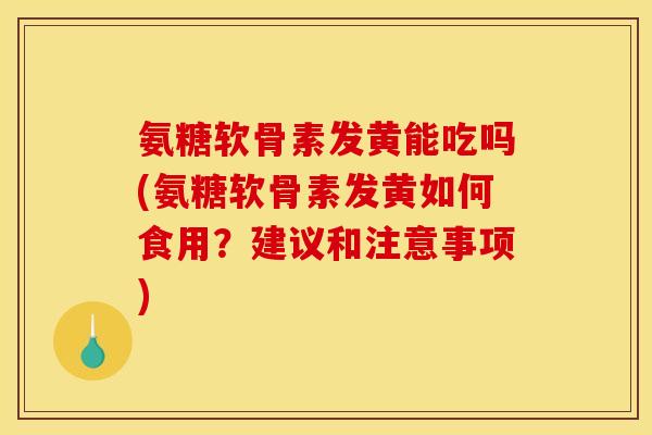 氨糖软骨素发黄能吃吗(氨糖软骨素发黄如何食用？建议和注意事项)