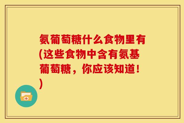 氨葡萄糖什么食物里有(这些食物中含有氨基葡萄糖，你应该知道！)