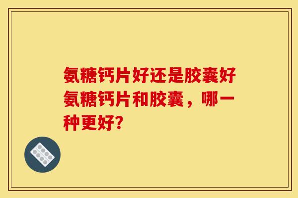氨糖钙片好还是胶囊好氨糖钙片和胶囊，哪一种更好？