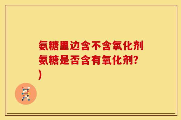 氨糖里边含不含氧化剂氨糖是否含有氧化剂？)