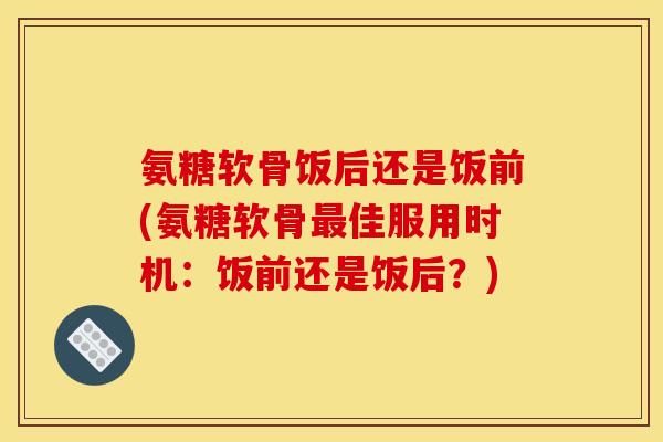 氨糖软骨饭后还是饭前(氨糖软骨最佳服用时机：饭前还是饭后？)