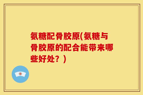 氨糖配骨胶原(氨糖与骨胶原的配合能带来哪些好处？)