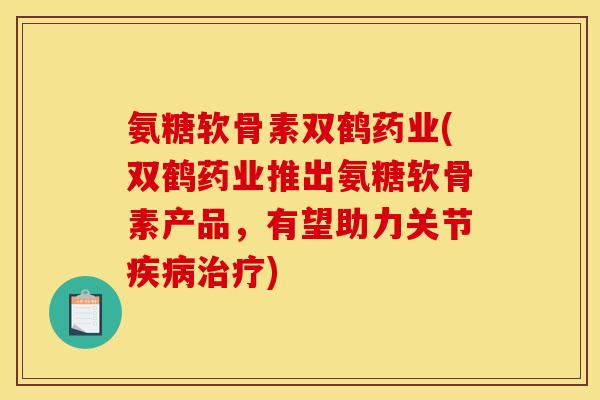 氨糖软骨素双鹤药业(双鹤药业推出氨糖软骨素产品，有望助力关节疾病治疗)
