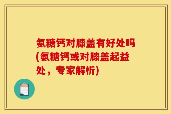 氨糖钙对膝盖有好处吗(氨糖钙或对膝盖起益处，专家解析)