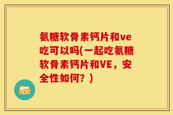 氨糖软骨素钙片和ve吃可以吗(一起吃氨糖软骨素钙片和VE，安全性如何？)