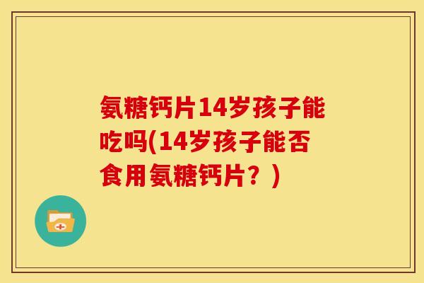 氨糖钙片14岁孩子能吃吗(14岁孩子能否食用氨糖钙片？)