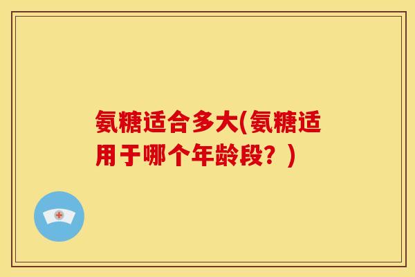 氨糖适合多大(氨糖适用于哪个年龄段？)
