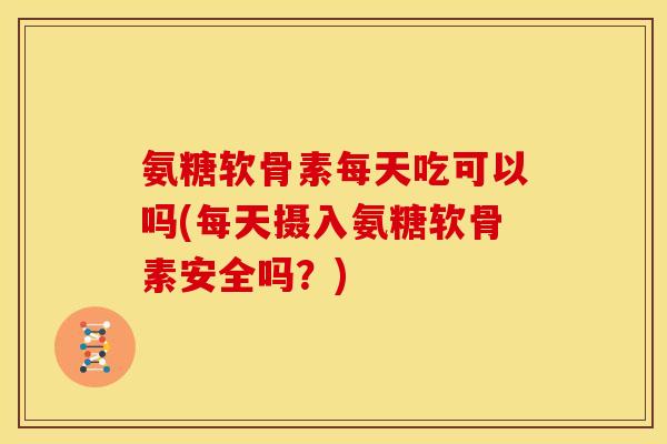 氨糖软骨素每天吃可以吗(每天摄入氨糖软骨素安全吗？)