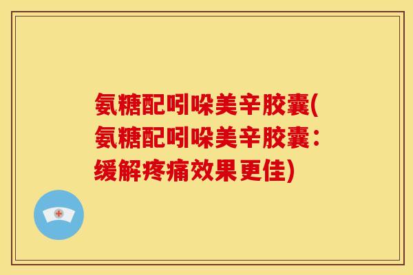 氨糖配吲哚美辛胶囊(氨糖配吲哚美辛胶囊：缓解疼痛效果更佳)