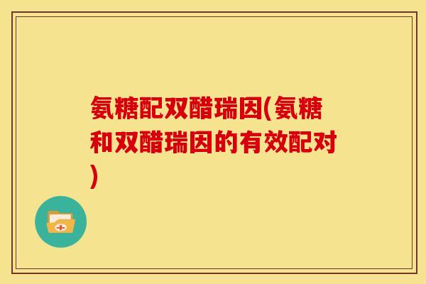氨糖配双醋瑞因(氨糖和双醋瑞因的有效配对)