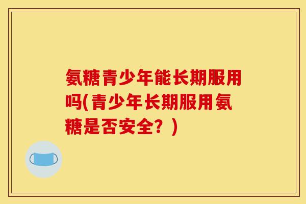 氨糖青少年能长期服用吗(青少年长期服用氨糖是否安全？)