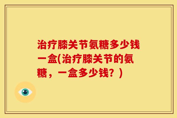 治疗膝关节氨糖多少钱一盒(治疗膝关节的氨糖，一盒多少钱？)