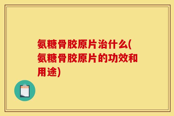 氨糖骨胶原片治什么(氨糖骨胶原片的功效和用途)