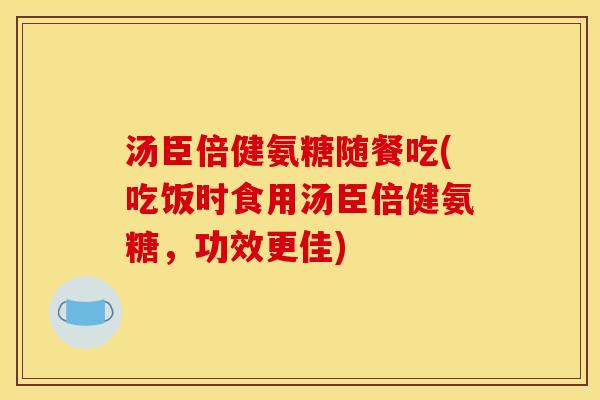 汤臣倍健氨糖随餐吃(吃饭时食用汤臣倍健氨糖，功效更佳)