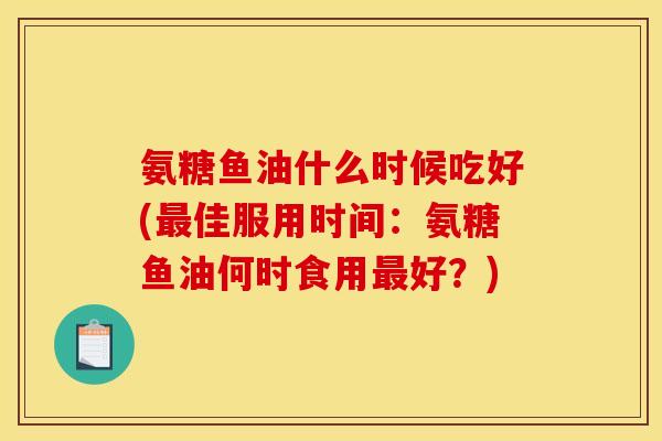 氨糖鱼油什么时候吃好(最佳服用时间：氨糖鱼油何时食用最好？)