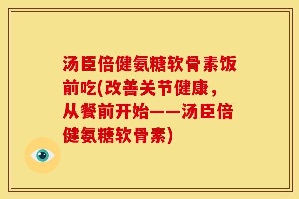 汤臣倍健氨糖软骨素饭前吃(改善关节健康，从餐前开始——汤臣倍健氨糖软骨素)