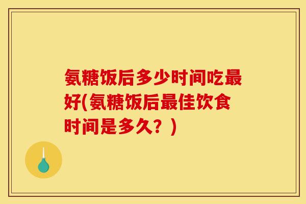氨糖饭后多少时间吃最好(氨糖饭后最佳饮食时间是多久？)
