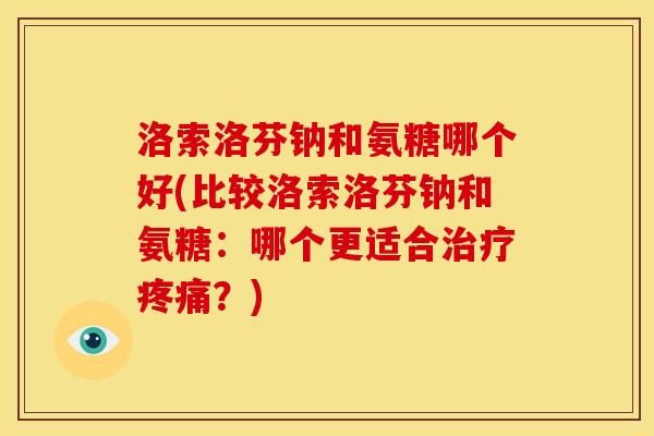 洛索洛芬钠和氨糖哪个好(比较洛索洛芬钠和氨糖：哪个更适合治疗疼痛？)