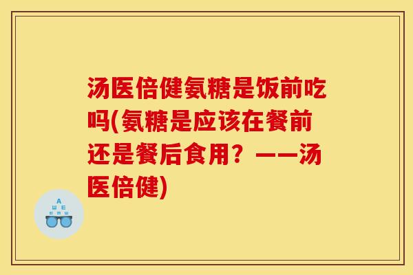 汤医倍健氨糖是饭前吃吗(氨糖是应该在餐前还是餐后食用？——汤医倍健)