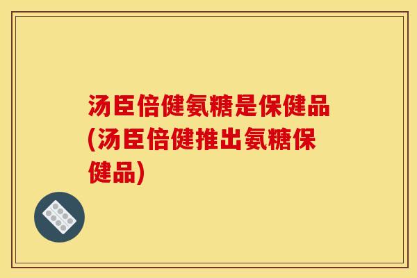 汤臣倍健氨糖是保健品(汤臣倍健推出氨糖保健品)