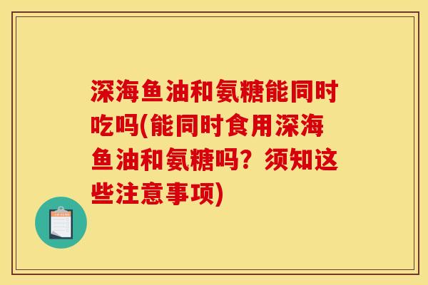 深海鱼油和氨糖能同时吃吗(能同时食用深海鱼油和氨糖吗？须知这些注意事项)