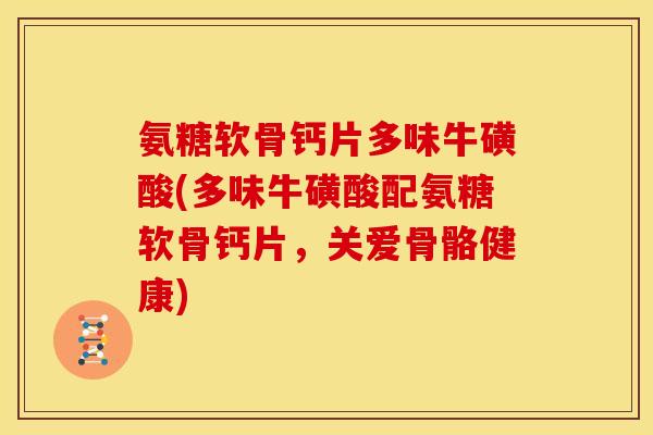 氨糖软骨钙片多味牛磺酸(多味牛磺酸配氨糖软骨钙片，关爱骨骼健康)