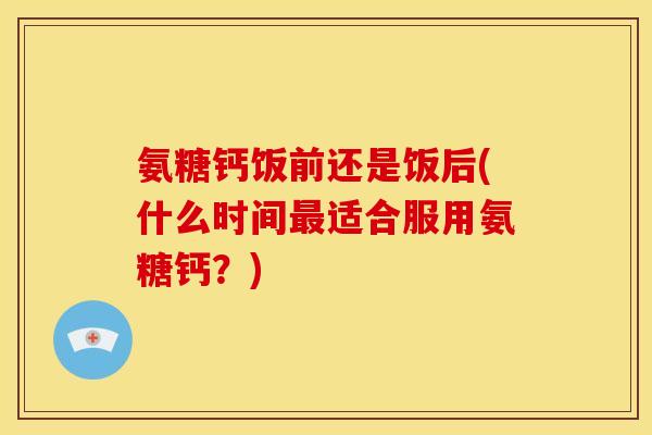 氨糖钙饭前还是饭后(什么时间最适合服用氨糖钙？)