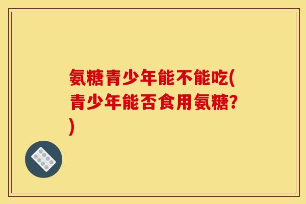 氨糖青少年能不能吃(青少年能否食用氨糖？)