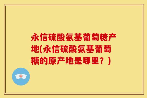 永信硫酸氨基葡萄糖产地(永信硫酸氨基葡萄糖的原产地是哪里？)