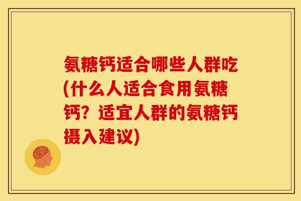 氨糖钙适合哪些人群吃(什么人适合食用氨糖钙？适宜人群的氨糖钙摄入建议)