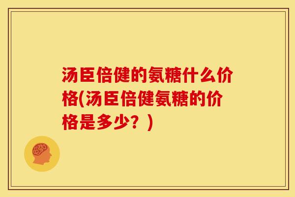 汤臣倍健的氨糖什么价格(汤臣倍健氨糖的价格是多少？)