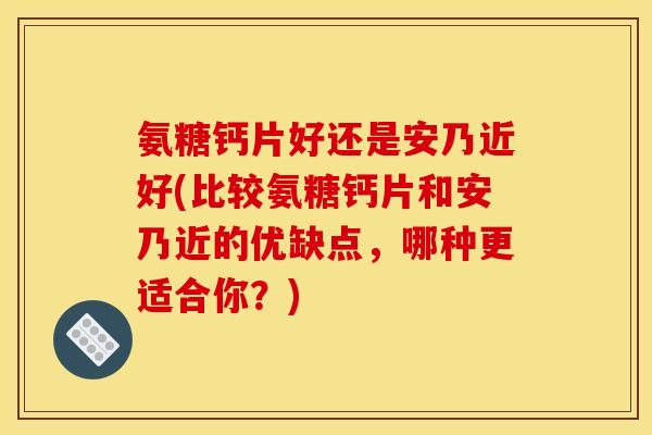 氨糖钙片好还是安乃近好(比较氨糖钙片和安乃近的优缺点，哪种更适合你？)