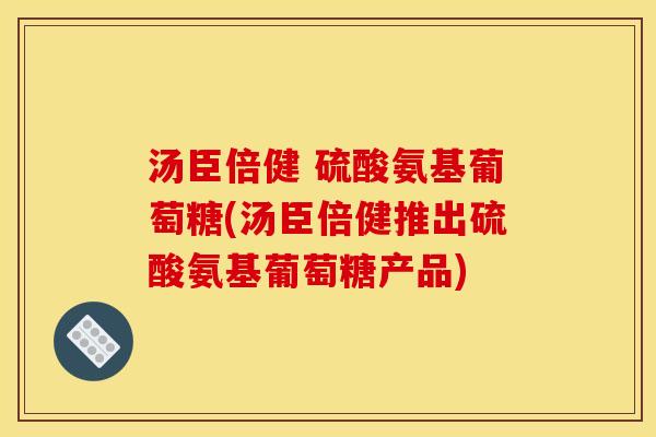 汤臣倍健 硫酸氨基葡萄糖(汤臣倍健推出硫酸氨基葡萄糖产品)