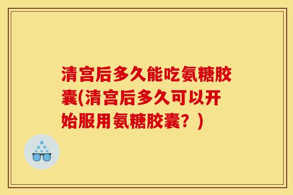 清宫后多久能吃氨糖胶囊(清宫后多久可以开始服用氨糖胶囊？)