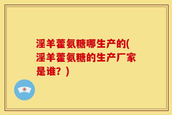 淫羊藿氨糖哪生产的(淫羊藿氨糖的生产厂家是谁？)