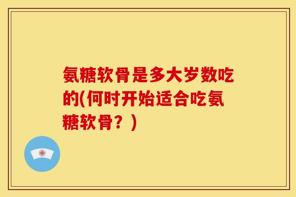 氨糖软骨是多大岁数吃的(何时开始适合吃氨糖软骨？)