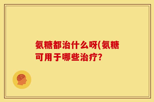 氨糖都治什么呀(氨糖可用于哪些治疗？