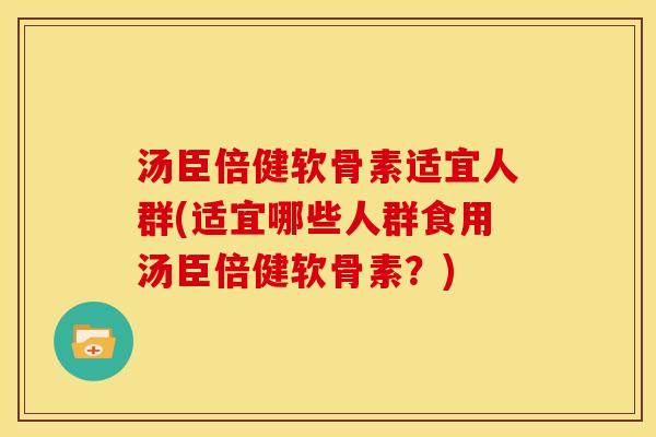 汤臣倍健软骨素适宜人群(适宜哪些人群食用汤臣倍健软骨素？)